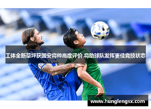 工体全新草坪获国安将帅高度评价 将助球队发挥更佳竞技状态